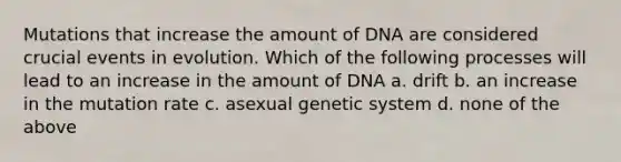 Mutations that increase the amount of DNA are considered crucial events in evolution. Which of the following processes will lead to an increase in the amount of DNA a. drift b. an increase in the mutation rate c. asexual genetic system d. none of the above