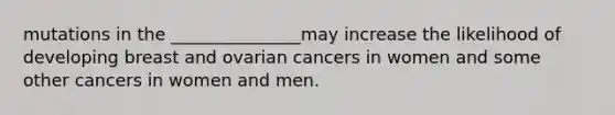 mutations in the _______________may increase the likelihood of developing breast and ovarian cancers in women and some other cancers in women and men.