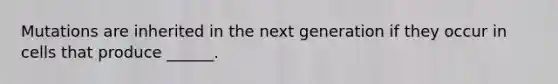 Mutations are inherited in the next generation if they occur in cells that produce ______.