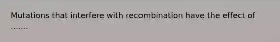 Mutations that interfere with recombination have the effect of .......