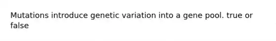 Mutations introduce genetic variation into a gene pool. true or false