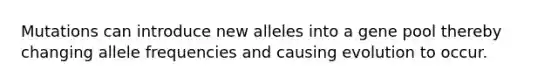 Mutations can introduce new alleles into a gene pool thereby changing allele frequencies and causing evolution to occur.