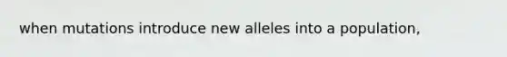 when mutations introduce new alleles into a population,