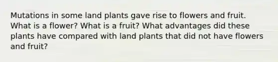 Mutations in some land plants gave rise to flowers and fruit. What is a flower? What is a fruit? What advantages did these plants have compared with land plants that did not have flowers and fruit?