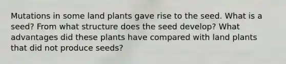 Mutations in some land plants gave rise to the seed. What is a seed? From what structure does the seed develop? What advantages did these plants have compared with land plants that did not produce seeds?