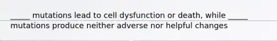 _____ mutations lead to cell dysfunction or death, while _____ mutations produce neither adverse nor helpful changes