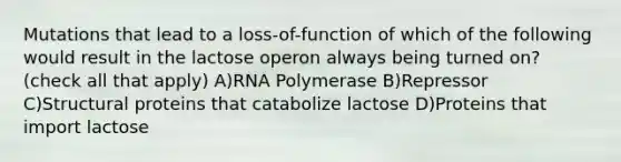 Mutations that lead to a loss-of-function of which of the following would result in the lactose operon always being turned on? (check all that apply) A)RNA Polymerase B)Repressor C)Structural proteins that catabolize lactose D)Proteins that import lactose