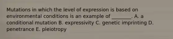 Mutations in which the level of expression is based on environmental conditions is an example of ________. A. a conditional mutation B. expressivity C. genetic imprinting D. penetrance E. pleiotropy