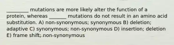 _________ mutations are more likely alter the function of a protein, whereas _______ mutations do not result in an amino acid substitution. A) non-synonymous; synonymous B) deletion; adaptive C) synonymous; non-synonymous D) insertion; deletion E) frame shift; non-synonymous