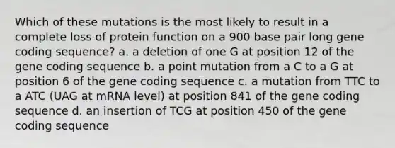 Which of these mutations is the most likely to result in a complete loss of protein function on a 900 base pair long gene coding sequence? a. a deletion of one G at position 12 of the gene coding sequence b. a point mutation from a C to a G at position 6 of the gene coding sequence c. a mutation from TTC to a ATC (UAG at mRNA level) at position 841 of the gene coding sequence d. an insertion of TCG at position 450 of the gene coding sequence