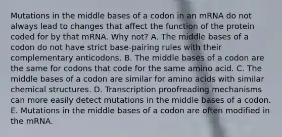 Mutations in the middle bases of a codon in an mRNA do not always lead to changes that affect the function of the protein coded for by that mRNA. Why not? A. The middle bases of a codon do not have strict base-pairing rules with their complementary anticodons. B. The middle bases of a codon are the same for codons that code for the same amino acid. C. The middle bases of a codon are similar for amino acids with similar chemical structures. D. Transcription proofreading mechanisms can more easily detect mutations in the middle bases of a codon. E. Mutations in the middle bases of a codon are often modified in the mRNA.