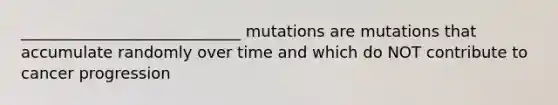 ____________________________ mutations are mutations that accumulate randomly over time and which do NOT contribute to cancer progression