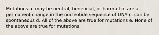 Mutations a. may be neutral, beneficial, or harmful b. are a permanent change in the nucleotide sequence of DNA c. can be spontaneous d. All of the above are true for mutations e. None of the above are true for mutations