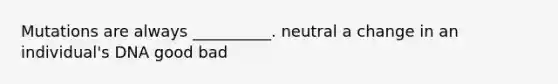 Mutations are always __________. neutral a change in an individual's DNA good bad