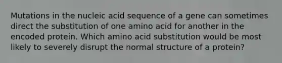 Mutations in the nucleic acid sequence of a gene can sometimes direct the substitution of one amino acid for another in the encoded protein. Which amino acid substitution would be most likely to severely disrupt the normal structure of a protein?