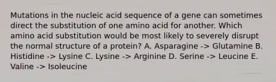 Mutations in the nucleic acid sequence of a gene can sometimes direct the substitution of one amino acid for another. Which amino acid substitution would be most likely to severely disrupt the normal structure of a protein? A. Asparagine -> Glutamine B. Histidine -> Lysine C. Lysine -> Arginine D. Serine -> Leucine E. Valine -> Isoleucine