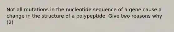 Not all mutations in the nucleotide sequence of a gene cause a change in the structure of a polypeptide. Give two reasons why (2)