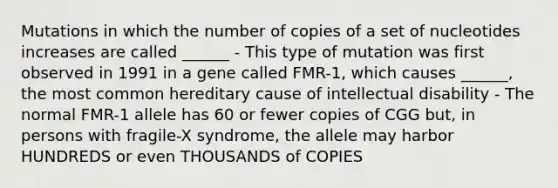 Mutations in which the number of copies of a set of nucleotides increases are called ______ - This type of mutation was first observed in 1991 in a gene called FMR-1, which causes ______, the most common hereditary cause of intellectual disability - The normal FMR-1 allele has 60 or fewer copies of CGG but, in persons with fragile-X syndrome, the allele may harbor HUNDREDS or even THOUSANDS of COPIES