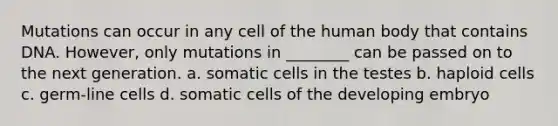 Mutations can occur in any cell of the human body that contains DNA. However, only mutations in ________ can be passed on to the next generation. a. somatic cells in the testes b. haploid cells c. germ-line cells d. somatic cells of the developing embryo