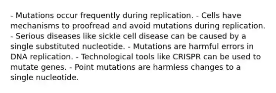 - Mutations occur frequently during replication. - Cells have mechanisms to proofread and avoid mutations during replication. - Serious diseases like sickle cell disease can be caused by a single substituted nucleotide. - Mutations are harmful errors in <a href='https://www.questionai.com/knowledge/kofV2VQU2J-dna-replication' class='anchor-knowledge'>dna replication</a>. - Technological tools like CRISPR can be used to mutate genes. - Point mutations are harmless changes to a single nucleotide.