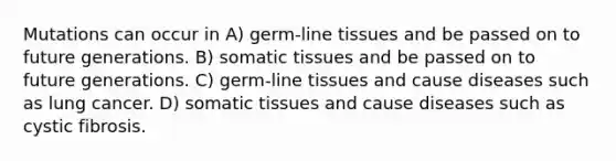 Mutations can occur in A) germ-line tissues and be passed on to future generations. B) somatic tissues and be passed on to future generations. C) germ-line tissues and cause diseases such as lung cancer. D) somatic tissues and cause diseases such as cystic fibrosis.