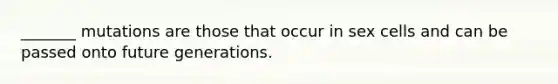 _______ mutations are those that occur in sex cells and can be passed onto future generations.