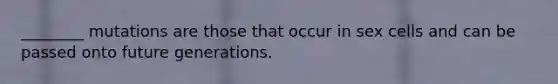 ________ mutations are those that occur in sex cells and can be passed onto future generations.