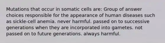 Mutations that occur in somatic cells are: Group of answer choices responsible for the appearance of human diseases such as sickle-cell anemia. never harmful. passed on to successive generations when they are incorporated into gametes. not passed on to future generations. always harmful.