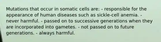 Mutations that occur in somatic cells are: - responsible for the appearance of human diseases such as sickle-cell anemia. - never harmful. - passed on to successive generations when they are incorporated into gametes. - not passed on to future generations. - always harmful.