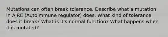 Mutations can often break tolerance. Describe what a mutation in AIRE (Autoimmune regulator) does. What kind of tolerance does it break? What is it's normal function? What happens when it is mutated?