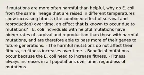 If mutations are more often harmful than helpful, why do E. coli from the same lineage that are raised in different temperatures show increasing fitness (the combined effect of survival and reproduction) over time, an effect that is known to occur due to mutations? - E. coli individuals with helpful mutations have higher rates of survival and reproduction than those with harmful mutations, and are therefore able to pass more of their genes to future generations. - The harmful mutations do not affect their fitness, so fitness increases over time. - Beneficial mutations occur because the E. coli need to increase fitness. - Fitness always increases in all populations over time, regardless of mutations.