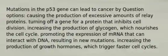 Mutations in the p53 gene can lead to cancer by Question options: causing the production of excessive amounts of relay proteins. turning off a gene for a protein that inhibits cell division. increasing the production of glycogen, which nourishes the cell cycle. promoting the expression of mRNA that can interact with DNA, resulting in new mutations. increasing the production of growth hormones, which trigger faster cell cycles.