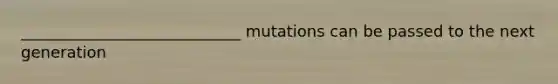 ____________________________ mutations can be passed to the next generation