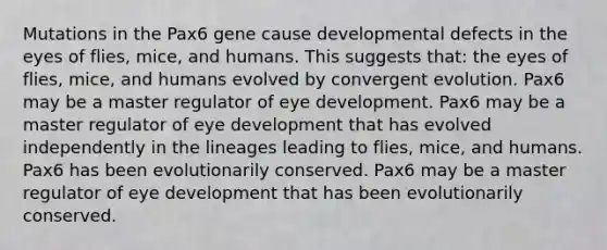 Mutations in the Pax6 gene cause developmental defects in the eyes of flies, mice, and humans. This suggests that: the eyes of flies, mice, and humans evolved by convergent evolution. Pax6 may be a master regulator of eye development. Pax6 may be a master regulator of eye development that has evolved independently in the lineages leading to flies, mice, and humans. Pax6 has been evolutionarily conserved. Pax6 may be a master regulator of eye development that has been evolutionarily conserved.