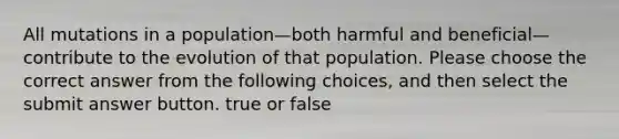 All mutations in a population—both harmful and beneficial—contribute to the evolution of that population. Please choose the correct answer from the following choices, and then select the submit answer button. true or false