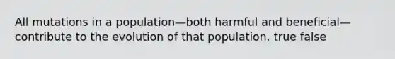 All mutations in a population—both harmful and beneficial—contribute to the evolution of that population. true false