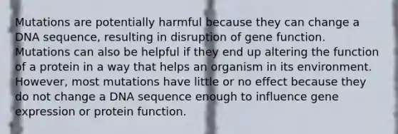 Mutations are potentially harmful because they can change a DNA sequence, resulting in disruption of gene function. Mutations can also be helpful if they end up altering the function of a protein in a way that helps an organism in its environment. However, most mutations have little or no effect because they do not change a DNA sequence enough to influence gene expression or protein function.