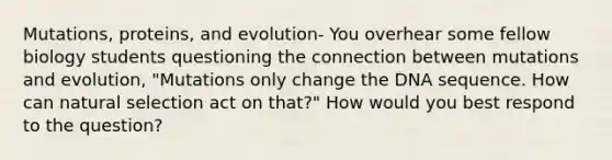 Mutations, proteins, and evolution- You overhear some fellow biology students questioning the connection between mutations and evolution, "Mutations only change the DNA sequence. How can natural selection act on that?" How would you best respond to the question?