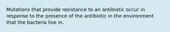 Mutations that provide resistance to an antibiotic occur in response to the presence of the antibiotic in the environment that the bacteria live in.