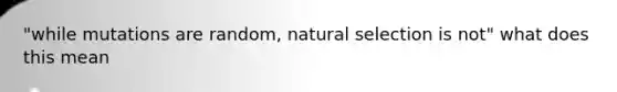 "while mutations are random, natural selection is not" what does this mean