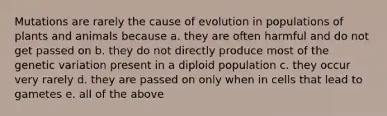 Mutations are rarely the cause of evolution in populations of plants and animals because a. they are often harmful and do not get passed on b. they do not directly produce most of the genetic variation present in a diploid population c. they occur very rarely d. they are passed on only when in cells that lead to gametes e. all of the above