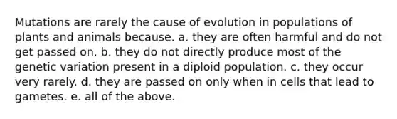 Mutations are rarely the cause of evolution in populations of plants and animals because. a. they are often harmful and do not get passed on. b. they do not directly produce most of the genetic variation present in a diploid population. c. they occur very rarely. d. they are passed on only when in cells that lead to gametes. e. all of the above.