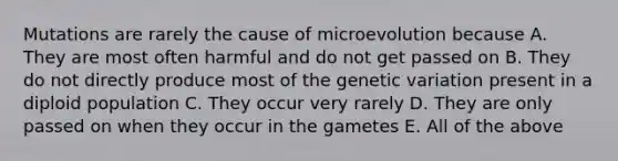 Mutations are rarely the cause of microevolution because A. They are most often harmful and do not get passed on B. They do not directly produce most of the genetic variation present in a diploid population C. They occur very rarely D. They are only passed on when they occur in the gametes E. All of the above