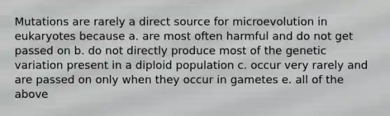 Mutations are rarely a direct source for microevolution in eukaryotes because a. are most often harmful and do not get passed on b. do not directly produce most of the genetic variation present in a diploid population c. occur very rarely and are passed on only when they occur in gametes e. all of the above