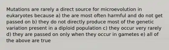 Mutations are rarely a direct source for microevolution in eukaryotes because a) the are most often harmful and do not get passed on b) they do not directly produce most of the genetic variation present in a diploid population c) they occur very rarely d) they are passed on only when they occur in gametes e) all of the above are true