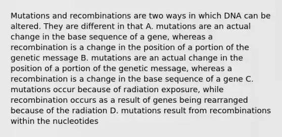 Mutations and recombinations are two ways in which DNA can be altered. They are different in that A. mutations are an actual change in the base sequence of a gene, whereas a recombination is a change in the position of a portion of the genetic message B. mutations are an actual change in the position of a portion of the genetic message, whereas a recombination is a change in the base sequence of a gene C. mutations occur because of radiation exposure, while recombination occurs as a result of genes being rearranged because of the radiation D. mutations result from recombinations within the nucleotides