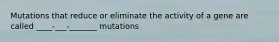 Mutations that reduce or eliminate the activity of a gene are called ____-___-_______ mutations