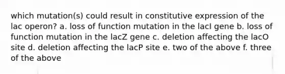 which mutation(s) could result in constitutive expression of the lac operon? a. loss of function mutation in the lacI gene b. loss of function mutation in the lacZ gene c. deletion affecting the lacO site d. deletion affecting the lacP site e. two of the above f. three of the above