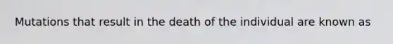 Mutations that result in the death of the individual are known as