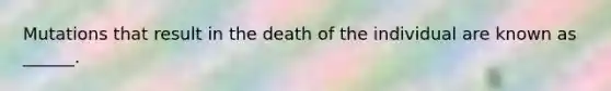 Mutations that result in the death of the individual are known as ______.